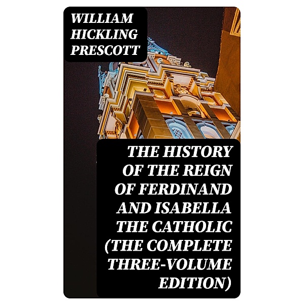 The History of the Reign of Ferdinand and Isabella the Catholic (The Complete Three-Volume Edition), William Hickling Prescott