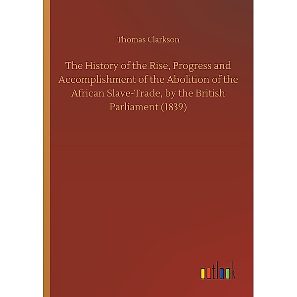 The History of the Rise, Progress and Accomplishment of the Abolition of the African Slave-Trade, by the British Parliam, Thomas Clarkson