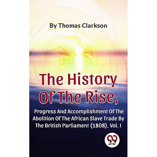 The History Of The Rise, Progress And Accomplishment Of The Abolition Of The African Slave Trade By The British Parliament (1808), Vol. I, Thomas Clarkson