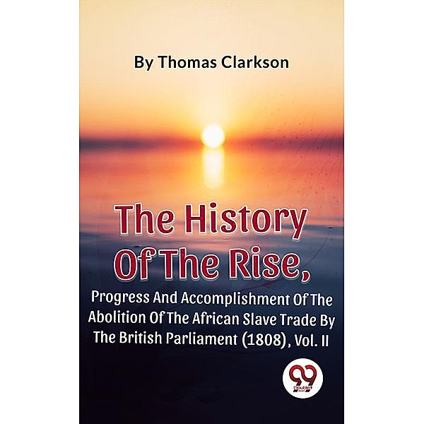 The History Of The Rise, Progress And Accomplishment Of The Abolition Of The African Slave Trade By The British Parliament (1808), Vol. II, Thomas Clarkson