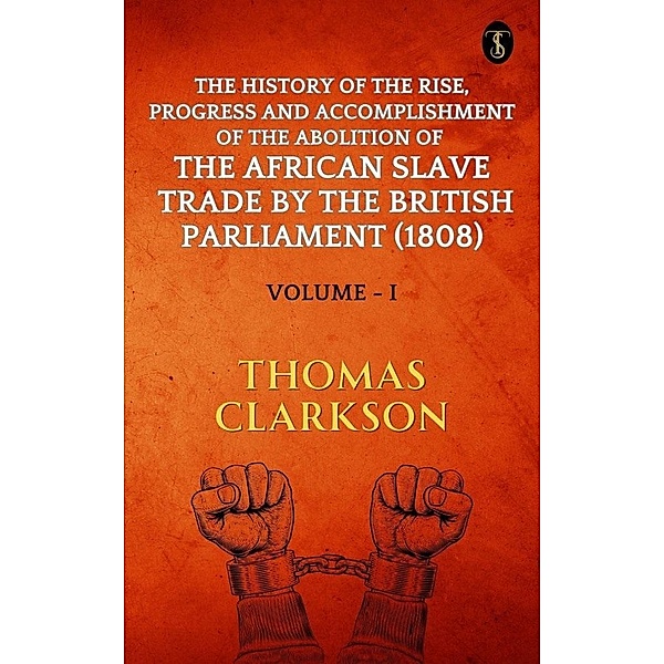 The History of The Rise, Progress and Accomplishment Of The Abolition Of The African Slave Trade By The British Parliament (1808), Volume I, Thomas Clarkson