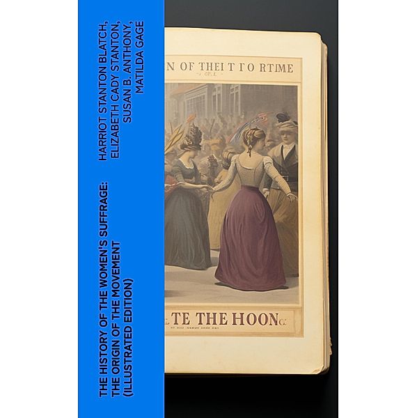 The History of the Women's Suffrage: The Origin of the Movement (Illustrated Edition), Harriot Stanton Blatch, Elizabeth Cady Stanton, Susan B. Anthony, Matilda Gage