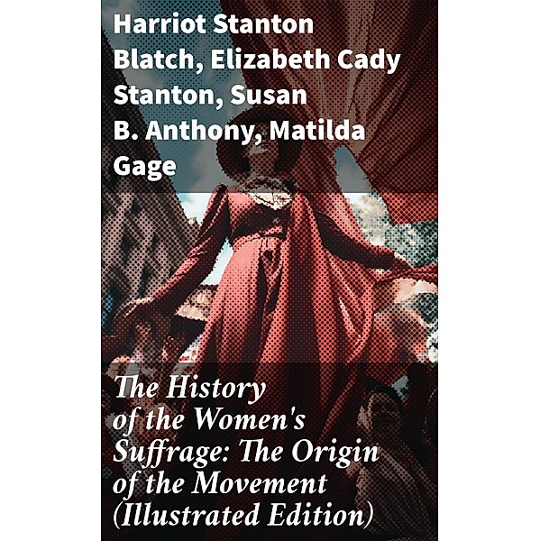 The History of the Women's Suffrage: The Origin of the Movement (Illustrated Edition), Harriot Stanton Blatch, Elizabeth Cady Stanton, Susan B. Anthony, Matilda Gage