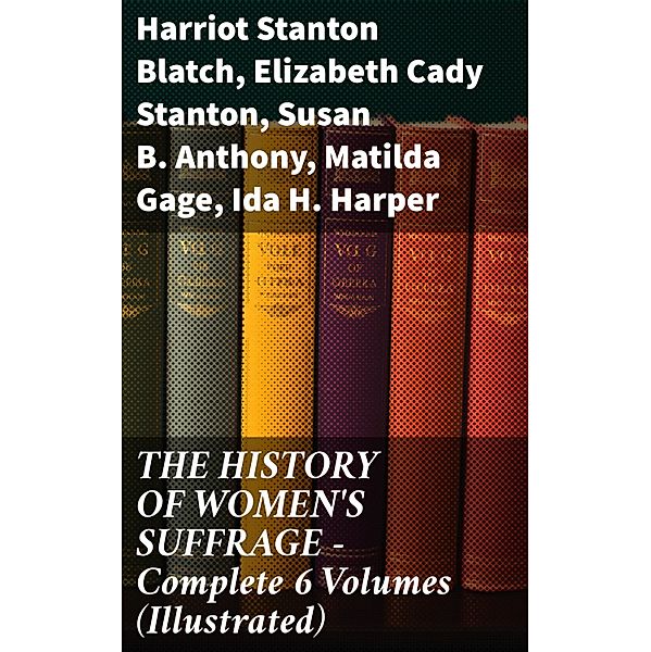 THE HISTORY OF WOMEN'S SUFFRAGE - Complete 6 Volumes (Illustrated), Harriot Stanton Blatch, Elizabeth Cady Stanton, Susan B. Anthony, Matilda Gage, Ida H. Harper