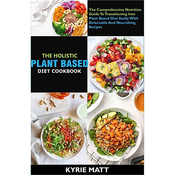 The Holistic Plant Based Diet Cookbook; The Comprehensive Nutrition Guide To Transitioning Into Plant Based Diet Easily With Delectable And Nourishing Recipes, Kyrie Matt