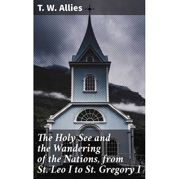 The Holy See and the Wandering of the Nations, from St. Leo I to St. Gregory I, T. W. Allies