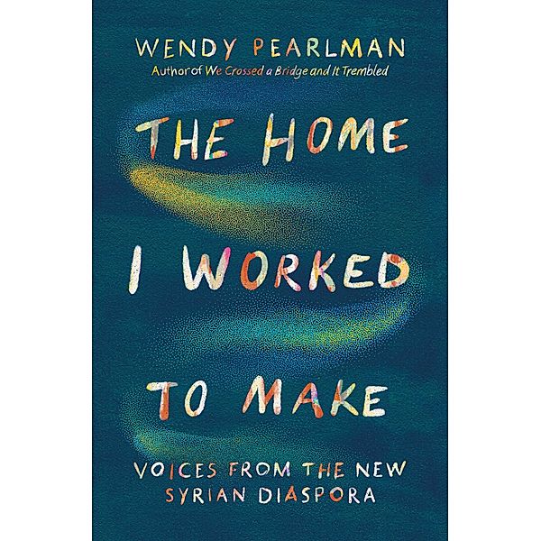 The Home I Worked to Make: Voices from the New Syrian Diaspora, Wendy Pearlman