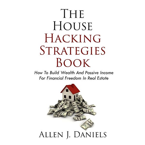 The House Hacking Strategies Book: How To Build Wealth And Passive Income For Financial Freedom In Real Estate, Allen J. Daniels