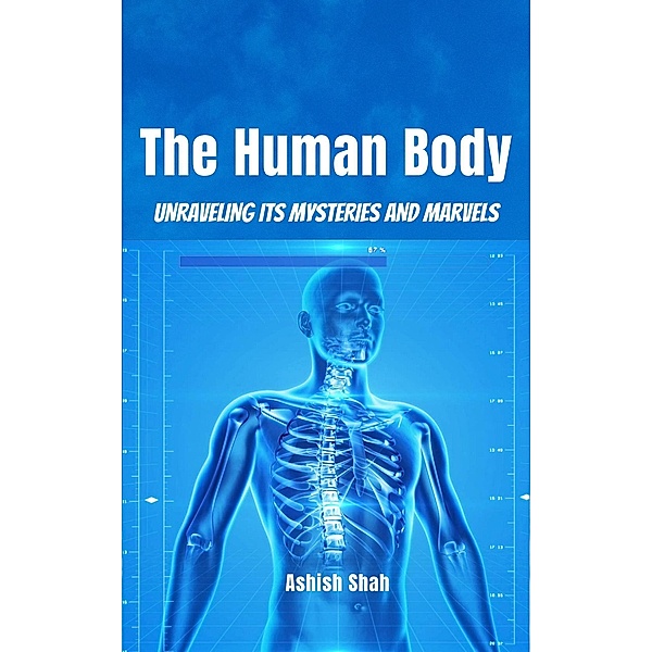 The Human Body: Unraveling its Mysteries and Marvels, Ashish Shah