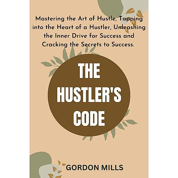 The Hustler's Code :  Mastering the Art of Hustle, Tapping into the Heart of a Hustler, Unleashing the Inner Drive for Success and Cracking the Secrets to Success., Gordon Mills