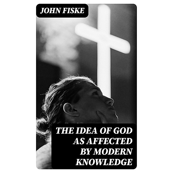 The Idea of God as Affected by Modern Knowledge, John Fiske