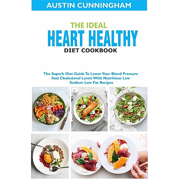 The Ideal Heart Healthy Diet Cookbook; The Superb Diet Guide To Lower Your Blood Pressure And Cholesterol Levels With Nutritious Low Sodium Low Fat Recipes, Austin Cunningham