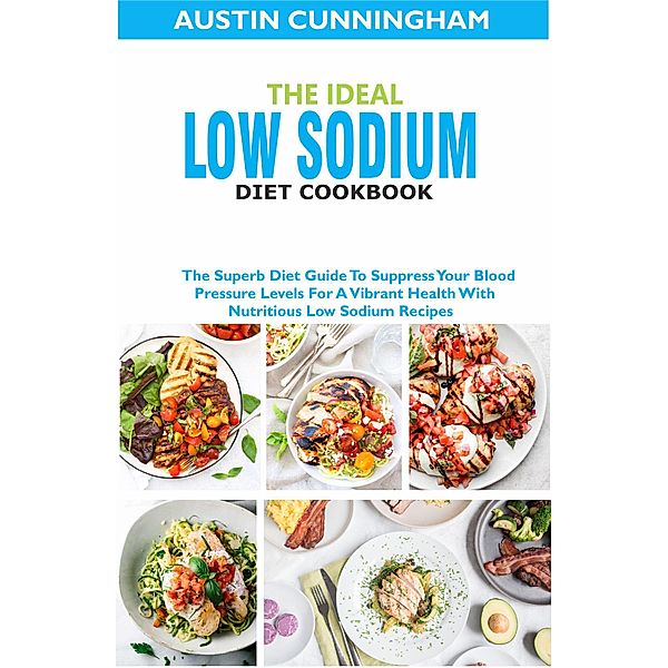 The Ideal Low Sodium Diet Cookbook; The Superb Diet Guide To Suppress Your Blood Pressure Levels For A Vibrant Health With Nutritious Low Sodium Recipes, Austin Cunningham