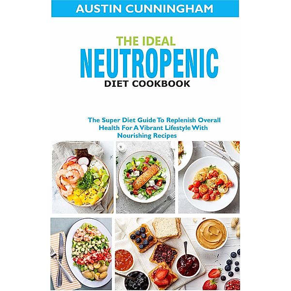 The Ideal Neutropenic Diet Cookbook; The Super Diet Guide To Replenish Overall Health For A Vibrant Lifestyle With Nourishing Recipes, Austin Cunningham