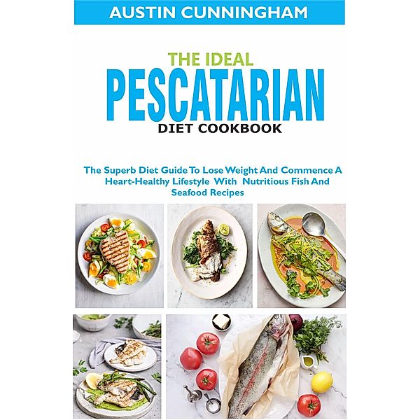 The Ideal Pescatarian Diet Cookbook; The Superb Diet Guide To Lose Weight And Commence A Heart-Healthy Lifestyle With Nutritious Fish And Seafood Recipes, Austin Cunningham