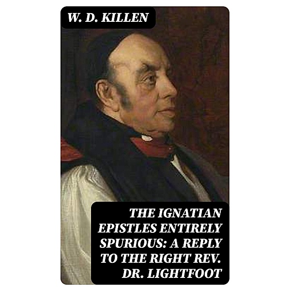 The Ignatian Epistles Entirely Spurious: A Reply to the Right Rev. Dr. Lightfoot, W. D. Killen