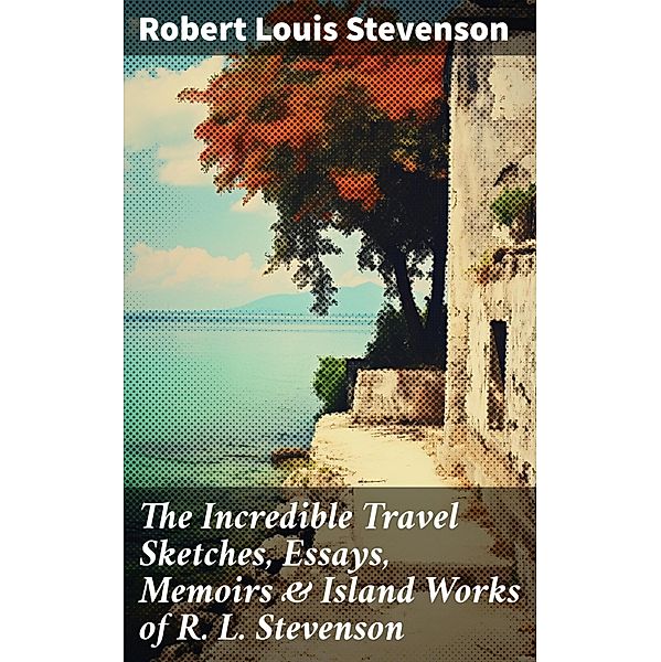 The Incredible Travel Sketches, Essays, Memoirs & Island Works of R. L. Stevenson, Robert Louis Stevenson