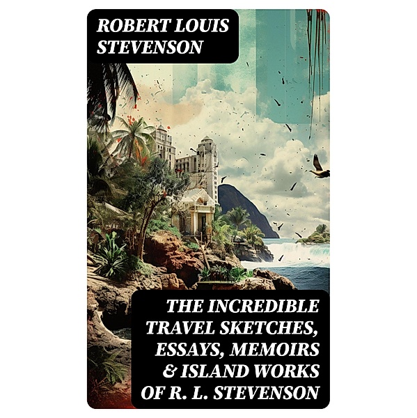 The Incredible Travel Sketches, Essays, Memoirs & Island Works of R. L. Stevenson, Robert Louis Stevenson