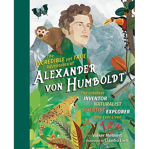 The Incredible yet True Adventures of Alexander von Humboldt: The Greatest Inventor-Naturalist-Scientist-Explorer Who Ever Lived, Volker Mehnert