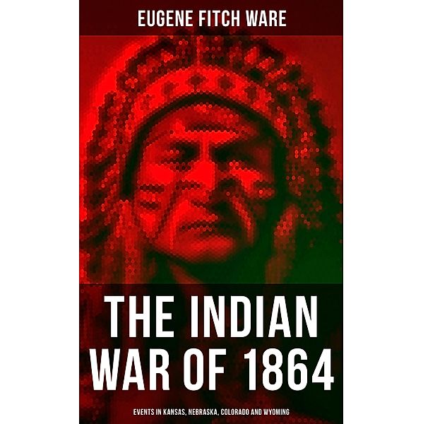 The Indian War of 1864: Events in Kansas, Nebraska, Colorado and Wyoming, Eugene Fitch Ware