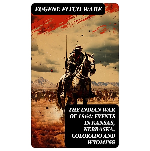 The Indian War of 1864: Events in Kansas, Nebraska, Colorado and Wyoming, Eugene Fitch Ware