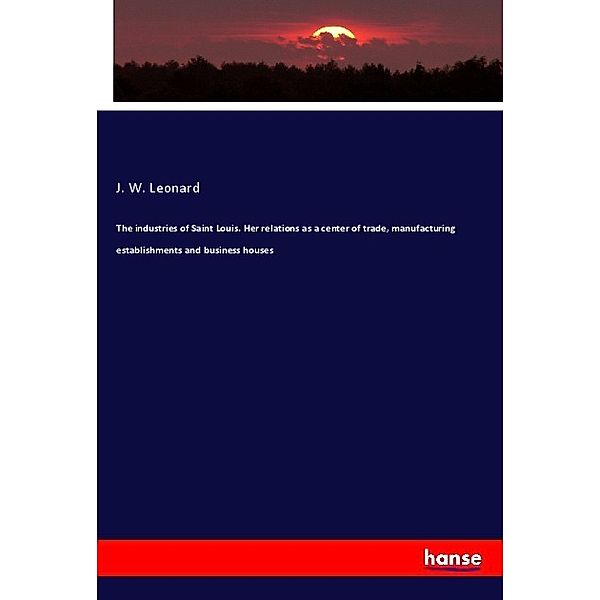 The industries of Saint Louis. Her relations as a center of trade, manufacturing establishments and business houses, J. W. Leonard