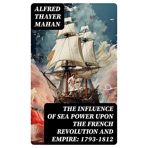The Influence of Sea Power upon the French Revolution and Empire: 1793-1812, Alfred Thayer Mahan