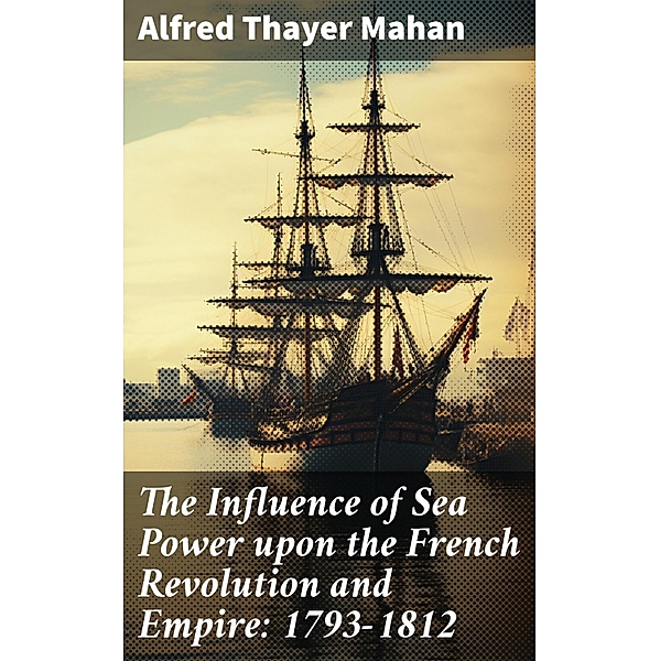 The Influence of Sea Power upon the French Revolution and Empire: 1793-1812, Alfred Thayer Mahan