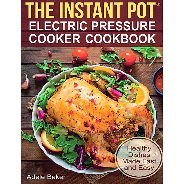 The Instant Pot: Electric Pressure Cooker Cookbook. Healthy Dishes Made Fast and Easy, Adele Baker