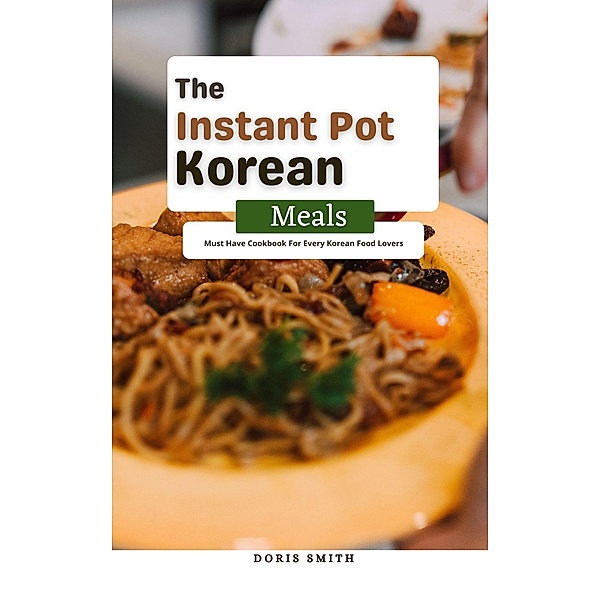 The Instant Pot Korean Meals : Must Have Cookbook For Every Korean Food Lovers, Doris Smith
