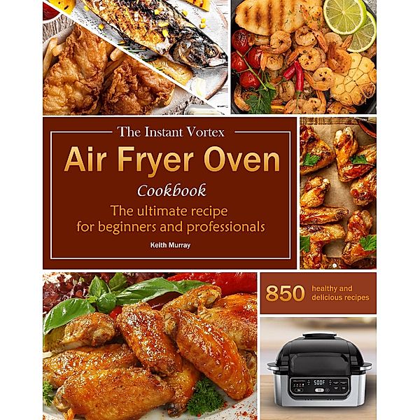 The Instant Vortex Air Fryer Oven Cookbook : The ultimate recipe for beginners and professionals, 850 healthy and delicious recipes, Keith Murray