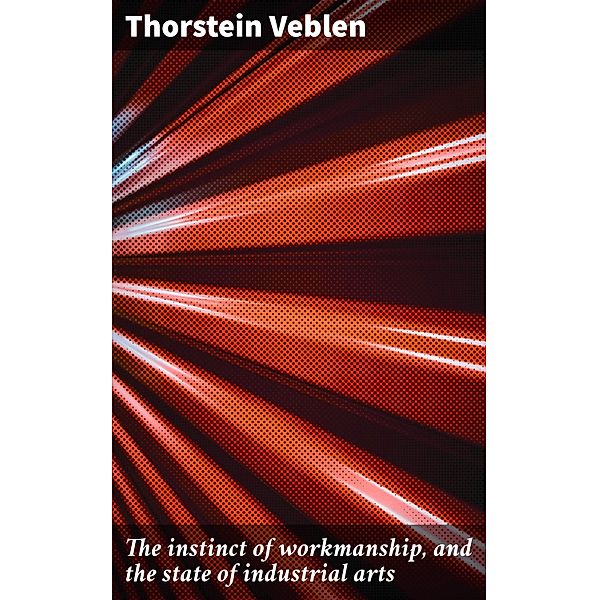 The instinct of workmanship, and the state of industrial arts, Thorstein Veblen