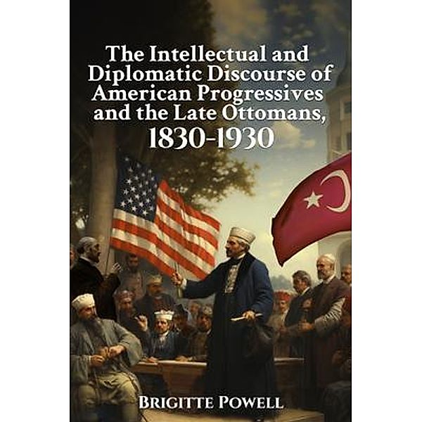 The Intellectual and Diplomatic Discourse of American Progressives and the Late Ottomans, 1830-1930, Brigitte Powell