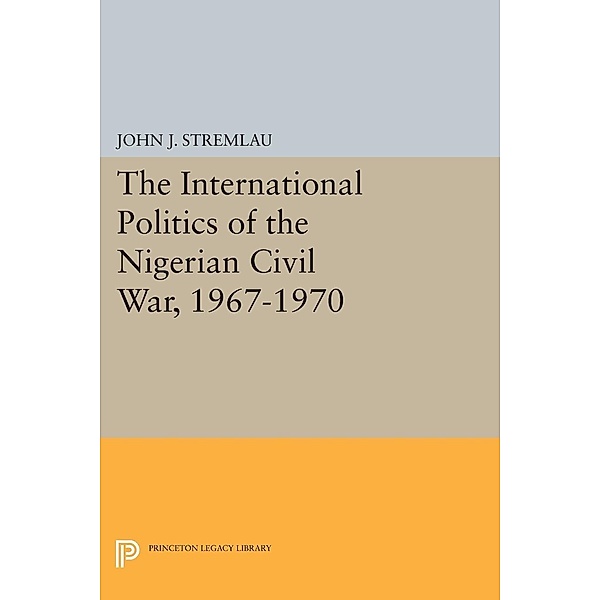 The International Politics of the Nigerian Civil War, 1967-1970 / Princeton Legacy Library Bd.1582, John J. Stremlau
