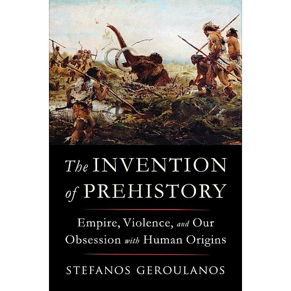 The Invention of Prehistory: Empire, Violence, and Our Obsession with Human Origins, Stefanos Geroulanos