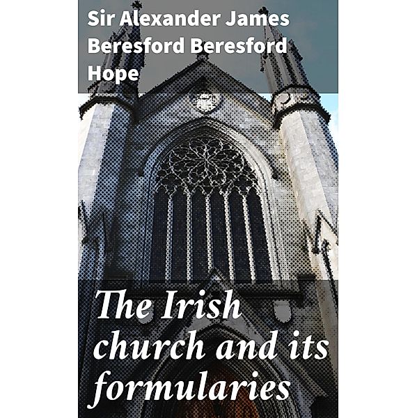 The Irish church and its formularies, Alexander James Beresford Beresford Hope