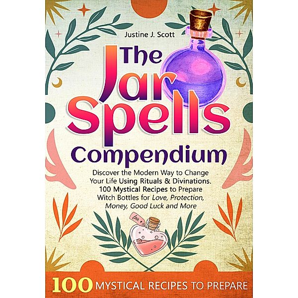 The Jar Spells Compendium: Discover the Modern Way to Change Your Life Using Rituals & Divinations. 100 Mystical Recipes to Prepare Witch Bottles for Love, Protection, Money, Good Luck and More, Justine J. Scott