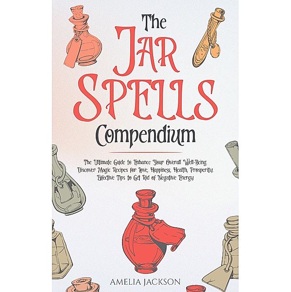 The Jar Spells Compendium: The Ultimate Guide to Enhance Your Overall Well-Being. Discover Magic Recipes for Love, Happiness, Health, Prosperity. Effective Tips to Get Rid of Negative Energy, Amelia Jackson