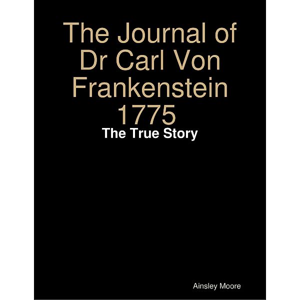 The Journal of Dr Carl Von Frankenstein 1775 : The True Story, Ainsley Moore