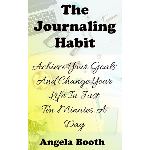 The Journaling Habit: Achieve Your Goals And Change Your Life In Just Ten Minutes A Day, Angela Booth