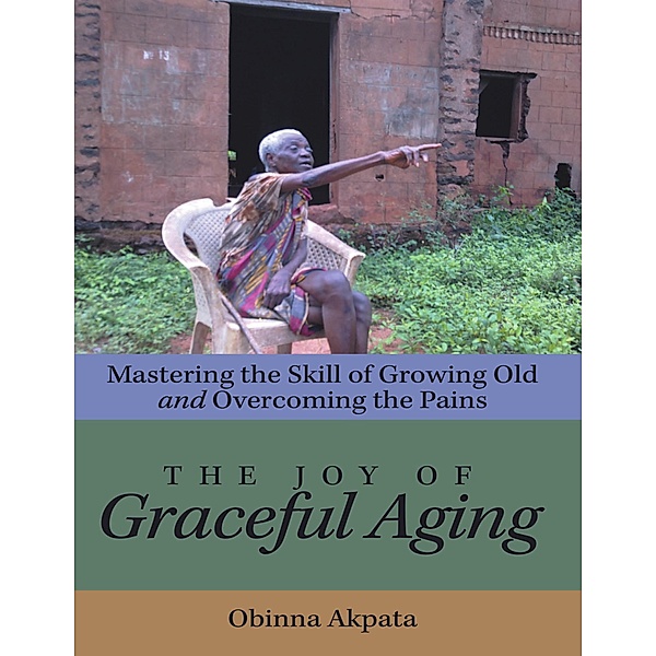 The Joy of Graceful Aging: Mastering the Skill of Growing Old and Overcoming the Pains, Obinna Akpata