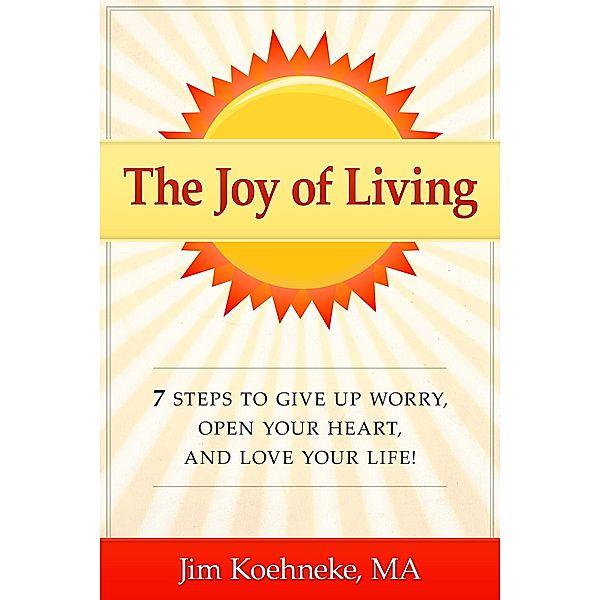 The Joy of Living - 7 Steps to Give up Worry, Open Your Heart, and Love Your Life!, Jim Koehneke