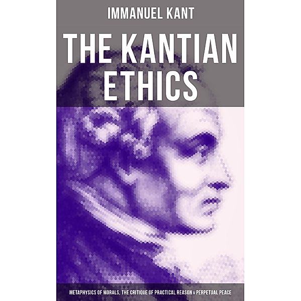 The Kantian Ethics: Metaphysics of Morals, The Critique of Practical Reason & Perpetual Peace, Immanuel Kant