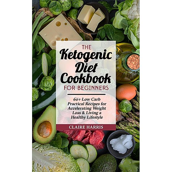 The Ketogenic Diet Cookbook for Beginners: 60+ Low Carb Practical Recipes for Accelerating Weight Loss & Living a Healthy Lifestyle, Claire Harris