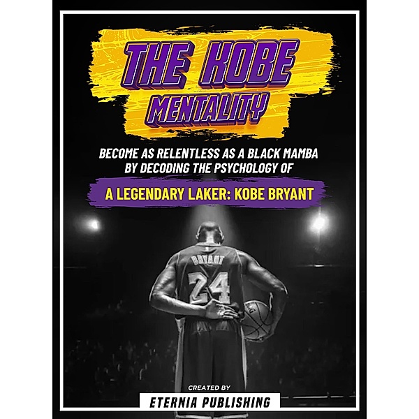 The Kobe Mentality: Become As Relentless As A Black Mamba By Decoding The Psychology Of A Legendary Laker: Kobe Bryant, Eternia Publishing