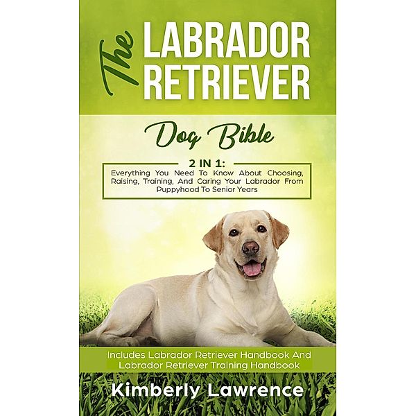 The Labrador Retriever Dog Bible: Everything You Need To Know About Choosing, Raising, Training, And Caring Your Labrador From Puppyhood To Senior Years, Kimberly Lawrence