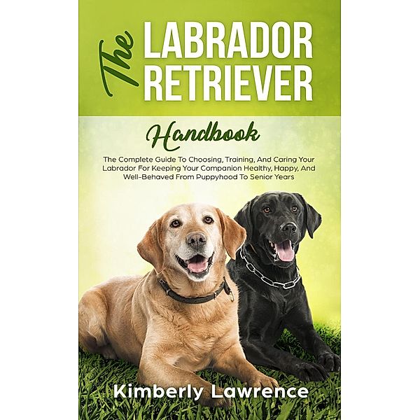 The Labrador Retriever Handbook: The Complete Guide To Choosing, Training, And Caring Your Labrador For Keeping Your Companion Healthy, Happy, And Well-Behaved From Puppyhood To Senior Years, Kimberly Lawrence