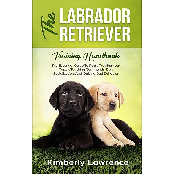 The Labrador Retriever Training Handbook: The Essential Guide To Potty Training Your Puppy, Teaching Commands, Dog Socialization, And Curbing Bad Behavior, Kimberly Lawrence