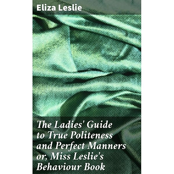 The Ladies' Guide to True Politeness and Perfect Manners or, Miss Leslie's Behaviour Book, Eliza Leslie