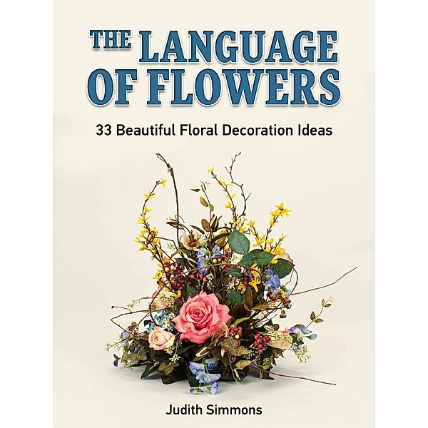 The Language of Flowers: 33 Beautiful Floral Decoration Ideas, Judith Simmons